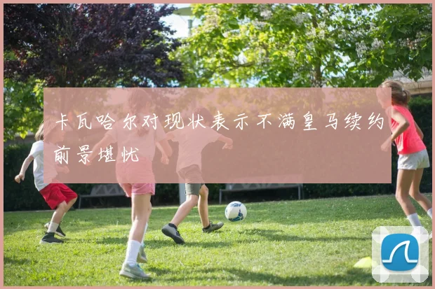 卡瓦哈尔对现状表示不满皇马续约前景堪忧