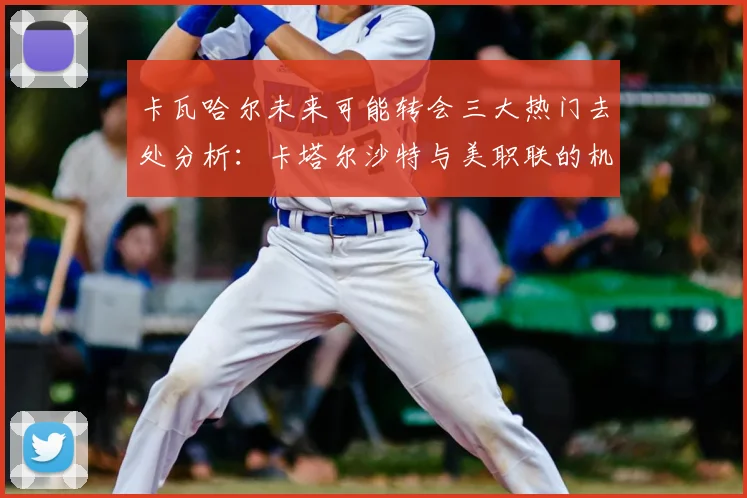 卡瓦哈尔未来可能转会三大热门去处分析：卡塔尔沙特与美职联的机会