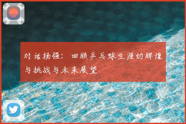 对话杨强：回顾乒乓球生涯的辉煌与挑战与未来展望