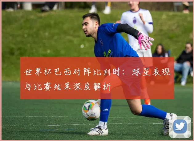 世界杯巴西对阵比利时：球星表现与比赛结果深度解析