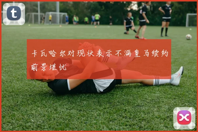 卡瓦哈尔对现状表示不满皇马续约前景堪忧