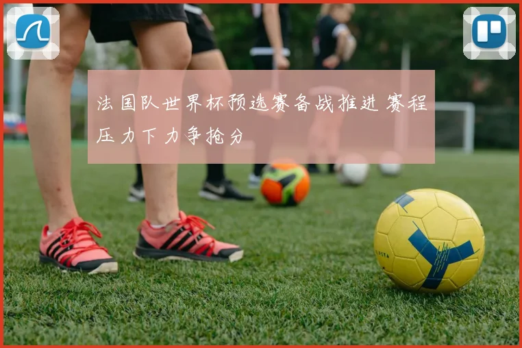 法国队世界杯预选赛备战推进 赛程压力下力争抢分