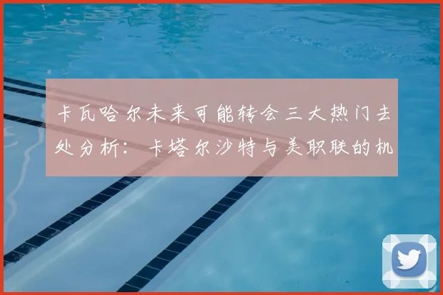 卡瓦哈尔未来可能转会三大热门去处分析：卡塔尔沙特与美职联的机会