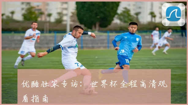 优酷独家专访：世界杯全程高清观看指南