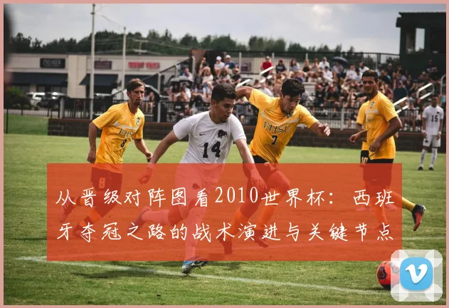 从晋级对阵图看2010世界杯：西班牙夺冠之路的战术演进与关键节点