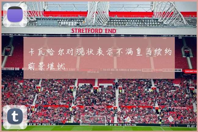 卡瓦哈尔对现状表示不满皇马续约前景堪忧