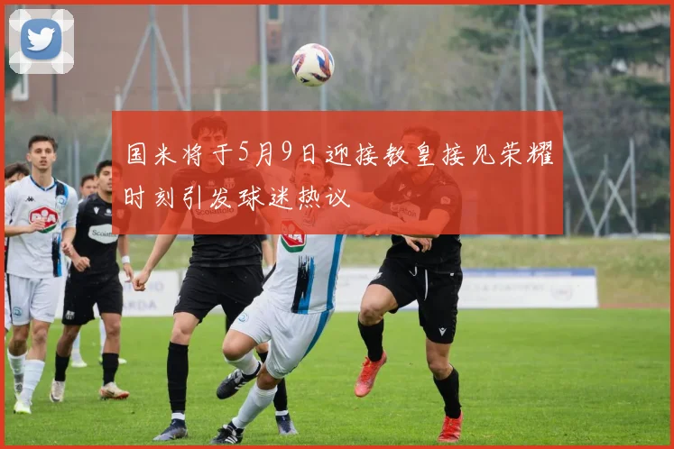 国米将于5月9日迎接教皇接见荣耀时刻引发球迷热议