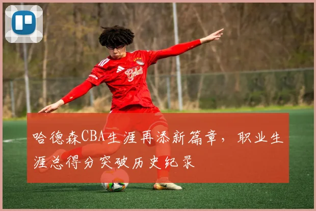哈德森CBA生涯再添新篇章，职业生涯总得分突破历史纪录