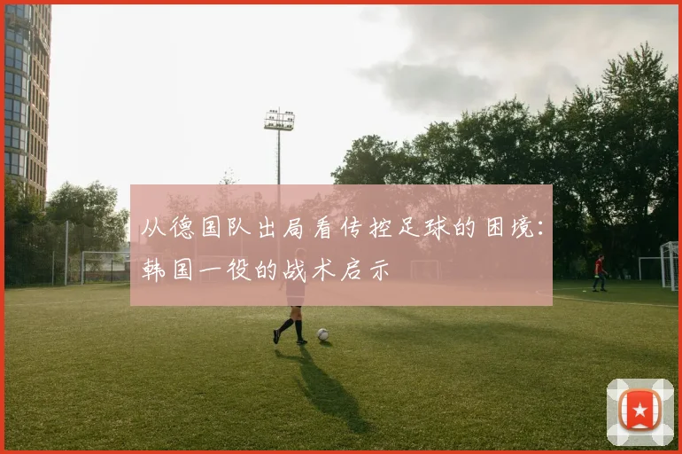 从德国队出局看传控足球的困境：韩国一役的战术启示