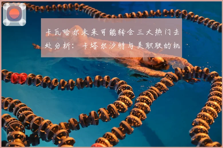 卡瓦哈尔未来可能转会三大热门去处分析：卡塔尔沙特与美职联的机会