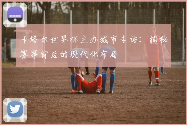 卡塔尔世界杯主办城市专访：揭秘赛事背后的现代化布局