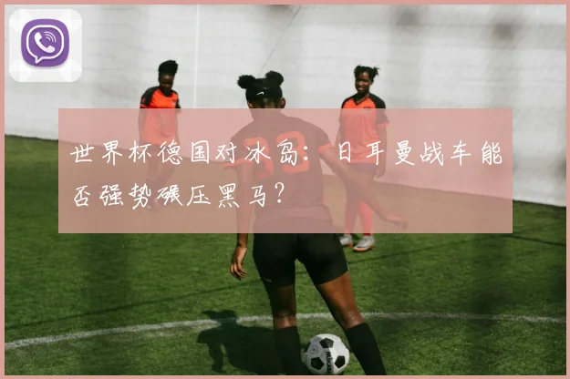 世界杯德国对冰岛：日耳曼战车能否强势碾压黑马？