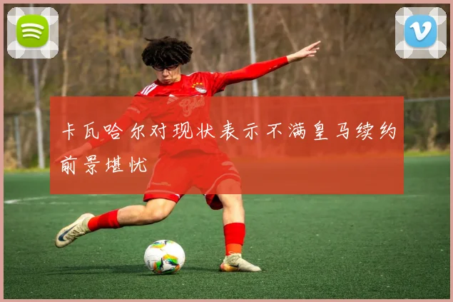 卡瓦哈尔对现状表示不满皇马续约前景堪忧