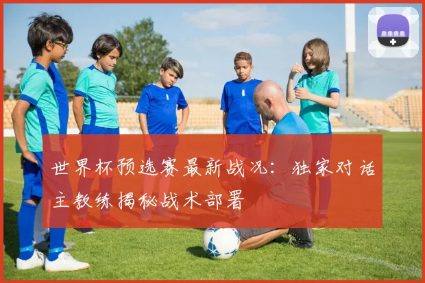 世界杯预选赛最新战况：独家对话主教练揭秘战术部署