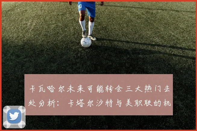 卡瓦哈尔未来可能转会三大热门去处分析：卡塔尔沙特与美职联的机会