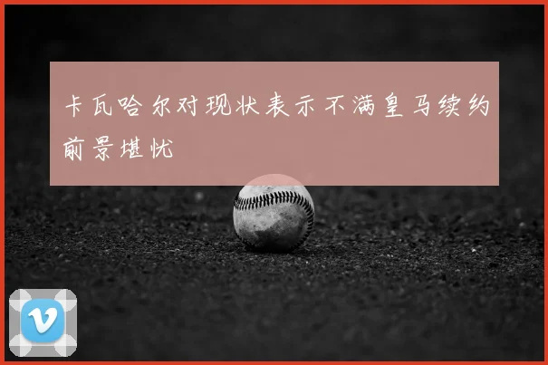 卡瓦哈尔对现状表示不满皇马续约前景堪忧
