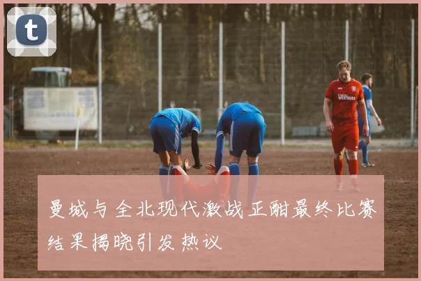 曼城与全北现代激战正酣最终比赛结果揭晓引发热议