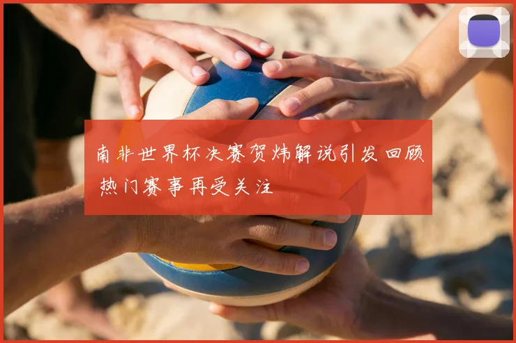 南非世界杯决赛贺炜解说引发回顾 热门赛事再受关注
