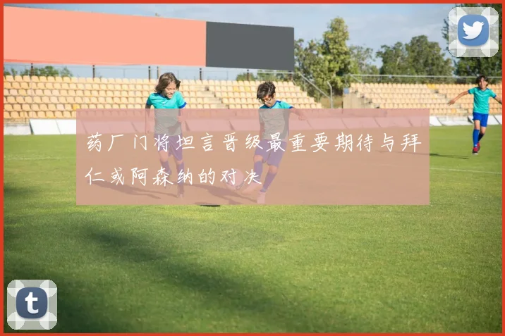 药厂门将坦言晋级最重要期待与拜仁或阿森纳的对决