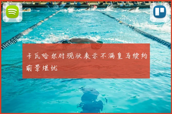 卡瓦哈尔对现状表示不满皇马续约前景堪忧