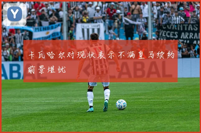 卡瓦哈尔对现状表示不满皇马续约前景堪忧