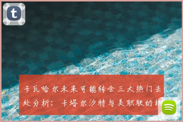 卡瓦哈尔未来可能转会三大热门去处分析：卡塔尔沙特与美职联的机会