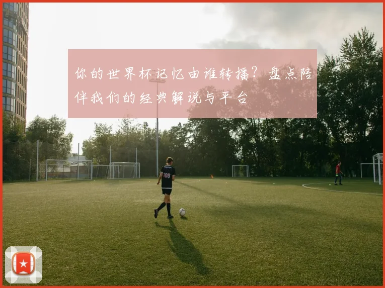 你的世界杯记忆由谁转播？盘点陪伴我们的经典解说与平台