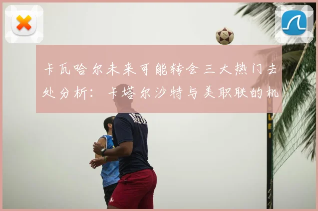 卡瓦哈尔未来可能转会三大热门去处分析：卡塔尔沙特与美职联的机会