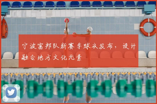 宁波富邦队新赛季球衣发布，设计融合地方文化元素