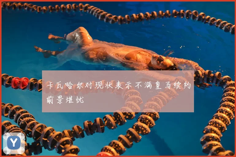 卡瓦哈尔对现状表示不满皇马续约前景堪忧