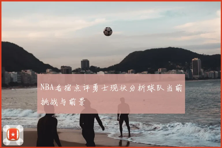 NBA名宿点评勇士现状分析球队当前挑战与前景