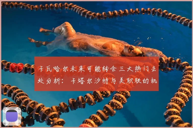 卡瓦哈尔未来可能转会三大热门去处分析：卡塔尔沙特与美职联的机会