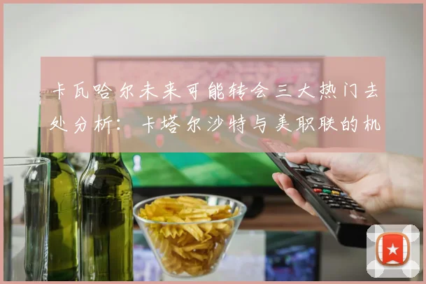 卡瓦哈尔未来可能转会三大热门去处分析：卡塔尔沙特与美职联的机会