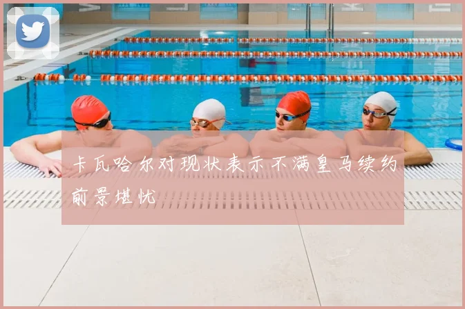 卡瓦哈尔对现状表示不满皇马续约前景堪忧