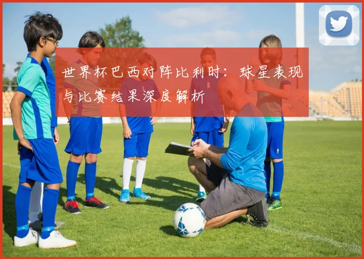 世界杯巴西对阵比利时：球星表现与比赛结果深度解析