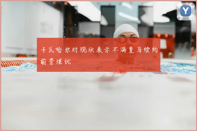 卡瓦哈尔对现状表示不满皇马续约前景堪忧