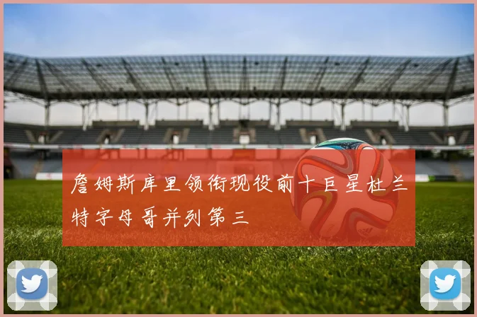 詹姆斯库里领衔现役前十巨星杜兰特字母哥并列第三