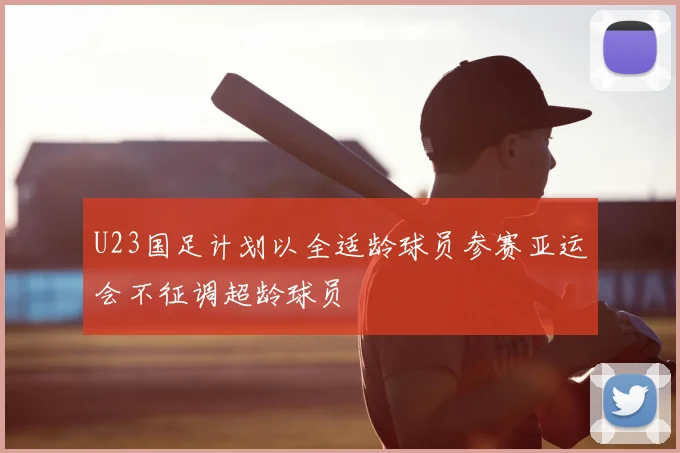 U23国足计划以全适龄球员参赛亚运会不征调超龄球员
