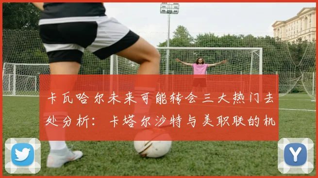 卡瓦哈尔未来可能转会三大热门去处分析：卡塔尔沙特与美职联的机会