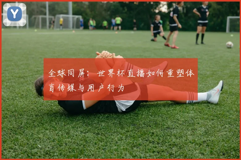 全球同屏：世界杯直播如何重塑体育传媒与用户行为